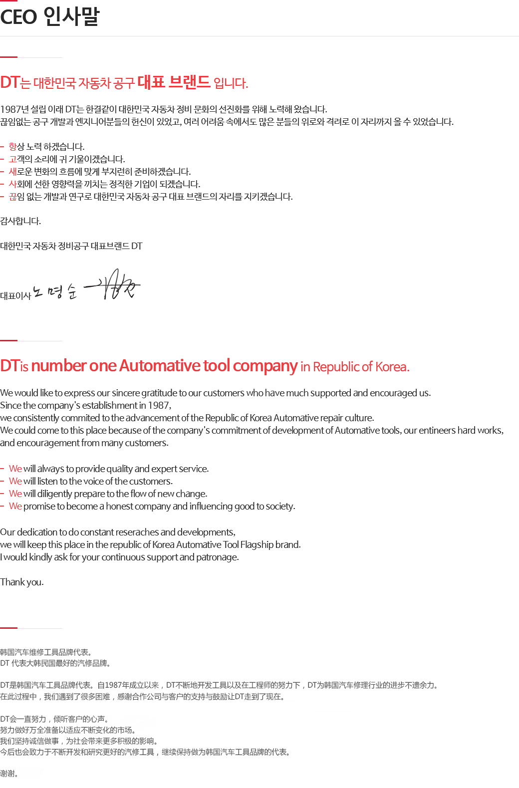 DT는 대한민국 자동차 공구 대표 브랜드 입니다.
1987년 설립 이래 DT는 한결같이 대한민국 자동차 정비 문화의 선진화를 위해 노력해 왔습니다.
끊임없는 공구 개발과 엔지니어분들의 헌신이 있었고, 여러 어려움 속에서도 많은 분들의 위로와 격려로 이 자리까지 올 수 있었습니다.
항상 노력 하겠습니다.
고객의 소리에 귀 기울이겠습니다.새로운 변화의 흐름에 맞게 부지런히 준비하겠습니다. 사회에 선한 영향력을 끼치는 정직한 기업이 되겠습니다. 끊임 없는 개발과 연구로 대한민국 자동차 공구 대표 브랜드의 자리를 지키겠습니다.
